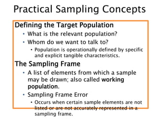 Practical Sampling Concepts
Defining the Target Population
• What is the relevant population?
• Whom do we want to talk to?
• Population is operationally defined by specific
and explicit tangible characteristics.
The Sampling Frame
• A list of elements from which a sample
may be drawn; also called working
population.
• Sampling Frame Error
• Occurs when certain sample elements are not
listed or are not accurately represented in a
sampling frame.
 