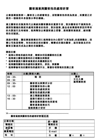 顧客滿意與顧客抱怨處理研習
企業倡導服務第一、顧客至上的經營理念，卻對顧客抱怨視為畏途，其實這正好
提供一個檢視本身服務水準的機會。
建立顧客的忠誠是現代企業維持顧客關係的重要手段，對於顧客的不滿與抱怨，
應採取積極的態度來處理消費者的抱怨，對於服務、產品或者溝通等原因所帶來
的失誤進行及時補救，能夠幫助企業重新建立信譽，提高顧客滿意度，維持顧
客的忠誠度。
透過本課程，讓從事服務業的同仁能夠發自內心認同「以客為師」的服務觀念，扭
轉公司負面情勢，有效的將忿怒的顧客，轉變成欣喜的顧客，進而發展良好的
顧客互動進而成為企業的忠誠顧客。
課程目標
* 能夠以策略思維的角度，瞭解如何因應顧客的反應
* 能夠建立顧客服務時的正確觀念與態度
* 能夠掌握提升顧客滿意度的具體應對技巧
* 能夠體悟顧客抱怨處理的重要性、原因、與衝擊
* 能夠學會有效的顧客抱怨處理手法，掌握各項情境的因應之道
時間 主題(課程大綱) 主講人
09：20-
09：30
報 到 講師
文化大學
詹翔霖教授
09：30-
12：00
顧客想法與需求分析
面對顧客抱怨心態
顧客抱怨處理原則
顧客抱怨處理步驟
13：00-
16：30
建立精緻服務要素
服務行銷的五大缺口
顧客服務與顧客抱怨要項
顧客滿意服務技巧
個案與影片研析
---------------------------------------------------------------
顧客滿意與顧客抱怨處理研習報名表
企業名稱 統一編號
職稱姓
名
職稱姓名
連絡電
話
手 機
傳真電話 E-mail
地 址 午 餐 葷 □ 素 □
1
 