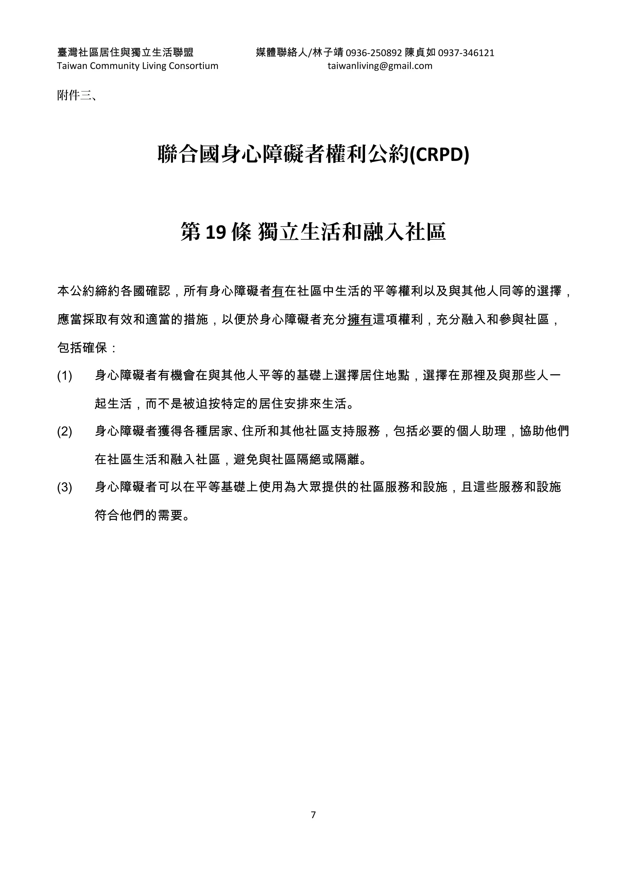臺灣社區居住與獨立生活聯盟 媒體聯絡人/林子靖 0936-250892 陳貞如 0937-346121
Taiwan Community Living Consortium taiwanliving@gmail.com
附件三、
聯合國身心障礙者權利公約(CRPD)
第 19 條 獨立生活和融入社區
本公約締約各國確認，所有身心障礙者有在社區中生活的平等權利以及與其他人同等的選擇，
應當採取有效和適當的措施，以便於身心障礙者充分擁有這項權利，充分融入和參與社區，
包括確保：
(1) 身心障礙者有機會在與其他人平等的基礎上選擇居住地點，選擇在那裡及與那些人一
起生活，而不是被迫按特定的居住安排來生活。
(2) 身心障礙者獲得各種居家、住所和其他社區支持服務，包括必要的個人助理，協助他們
在社區生活和融入社區，避免與社區隔絕或隔離。
(3) 身心障礙者可以在平等基礎上使用為大眾提供的社區服務和設施，且這些服務和設施
符合他們的需要。
7
 