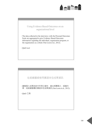  
118 
 
 
Using Evidence Based Outcomes on an
organizationallevel
• The data collected in the interviews with the Personal Outcomes
Scale are aggregated to give Evidence Based Outcomes
information regarding the individual, organization program, or
the organization as a whole (Van Loon et al., 2012).
• QinO tool
 
 
在組織層級使用實證本位成果資訊
• 彙整個人成果訪談中所得之資料，產出相關個人、組織方
案、或組織整體的實證本位成果資訊 (Van Loon et al., 2012).
• QinO 工具
 
 
 