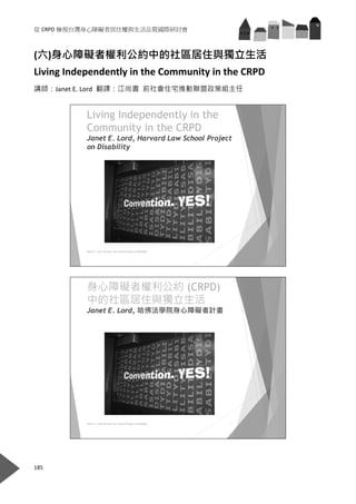 從 CRPD 檢視台灣身心障礙者居住權與生活品質國際研討會 
185 
 
(六)身心障礙者權利公約中的社區居住與獨立生活 
Living Independently in the Community in the CRPD 
講師：Janet E. Lord  翻譯：江尚書  前社會住宅推動聯盟政策組主任 
Living Independently in the
Community in the CRPD
Janet E. Lord, Harvard Law School Project
on Disability
1Janet E. Lord, Harvard Law SchoolProject on Disability
 
身心障礙者權利公約 (CRPD)
中的社區居住與獨立生活
Janet E. Lord, 哈佛法學院身心障礙者計畫
2Janet E. Lord, Harvard Law SchoolProject on Disability
 
 
