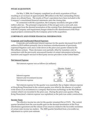 5
PIXAR ACQUISITION
On May 5, 2006, the Company completed an all-stock acquisition of Pixar,
resulting in an increase of approximately 288 million in the then outstanding Disney
shares on a diluted basis. The results of Pixar’s operations have been included in the
Company’s consolidated financial statements since the closing date.
In connection with the acquisition, the Company recorded a net gain of $30
million after-tax. The principal components of this net gain were a non-cash, non-
taxable gain from the deemed termination of the existing Pixar distribution agreement
with the Company and impairment charges related to the abandonment of the Pixar
sequel projects commenced by the Company prior to the acquisition.
CORPORATE AND OTHER FINANCIAL INFORMATION
Corporate and Unallocated Shared Expenses
Corporate and unallocated shared expenses for the quarter decreased from $137
million to $119 million primarily due to insurance reimbursements of previously
expensed litigation costs and a write-down in the prior-year quarter related to the
MovieBeam venture. These decreases were partially offset by transition costs in
connection with the previously announced transfer of certain information technology
functions and support services to third party service providers in the United States.
Net Interest Expense
Net interest expense was as follows (in millions):
Quarter Ended
July 1,
2006
July 2,
2005
Interest expense $ (158) $ (153)
Interest and investment income 25 19
Net interest expense $ (133) $ (134)
Net interest expense for the quarter was essentially flat as higher interest expense
at Hong Kong Disneyland in the current quarter was offset by the absence of a partial
write-down of an investment in a company that licenses technology to the MovieBeam
venture which was recorded in the prior year. During the prior-year quarter, Hong
Kong Disneyland’s interest expense was capitalized as the park was under construction.
Income Taxes
The effective income tax rate for the quarter remained flat at 33.8%. The current
quarter benefited from the non-taxable gain on the deemed termination of the Pixar
distribution agreement and the release of tax reserves related to the favorable resolution
of certain state income tax matters. The 2005 quarter benefited from a favorable tax
adjustment to a prior-year estimate.
 