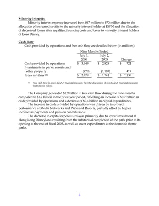 6
Minority Interests
Minority interest expense increased from $47 million to $73 million due to the
allocation of increased profits to the minority interest holder at ESPN and the allocation
of decreased losses after royalties, financing costs and taxes to minority interest holders
of Euro Disney.
Cash Flow
Cash provided by operations and free cash flow are detailed below (in millions):
Nine Months Ended
July 1,
2006
July 2,
2005 Change
Cash provided by operations $ 3,649 $ 2,928 $ 721
Investments in parks, resorts and
other property (770) (1,187) 417
Free cash flow (1) $ 2,879 $ 1,741 $ 1,138
(1) Free cash flow is a non-GAAP financial measure. See the discussion of non-GAAP financial measures
that follows below.
The Company generated $2.9 billion in free cash flow during the nine months
compared to $1.7 billion in the prior-year period, reflecting an increase of $0.7 billion in
cash provided by operations and a decrease of $0.4 billion in capital expenditures.
The increase in cash provided by operations was driven by improved
performance at Media Networks and Parks and Resorts, partially offset by higher
income tax payments and pension contributions.
The decrease in capital expenditures was primarily due to lower investment at
Hong Kong Disneyland resulting from the substantial completion of the park prior to its
opening at the end of fiscal 2005, as well as lower expenditures at the domestic theme
parks.
 