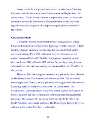 11
Lower results for the quarter were driven by a decline at Miramax,
lower unit sales in worldwide home entertainment and higher film cost
write-downs. The decline at Miramax was primarily due to an increased
number of releases in the domestic theatrical market, where losses are
typically incurred, coupled with disappointing results for a number of
those titles.
Consumer Products
Consumer Products revenues for the year decreased 15% to $2.1
billion and segment operating income decreased from $534 million to $520
million. Segment operating income, adjusted to exclude stock option
expense, increased 1% to $540 million for the year. Revenues for the
quarter decreased 16% to $519 million and segment operating income
decreased from $146 million to $132 million. Segment operating income,
adjusted to exclude stock option expense, decreased 6% to $137 million for
the quarter.
The overall decline in segment revenue was primarily due to the sale
of The Disney Store North America in November 2004. The increase in
operating income for the year was primarily due to growth in Merchandise
Licensing, partially offset by a decrease at The Disney Store. The
Merchandise Licensing increase was due to higher licensee sales across all
lines of business and the recognition of contractual minimum guarantee
revenues. The decrease at The Disney Store was due to the sale of the
North American stores and a decline at The Disney Store Europe driven by
softness in the United Kingdom retail market.
 