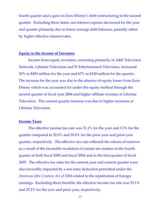 13
fourth quarter and a gain on Euro Disney’s debt restructuring in the second
quarter. Excluding these items, net interest expense decreased for the year
and quarter primarily due to lower average debt balances, partially offset
by higher effective interest rates.
Equity in the Income of Investees
Income from equity investees, consisting primarily of A&E Television
Network, Lifetime Television and E! Entertainment Television, increased
30% to $483 million for the year and 67% to $120 million for the quarter.
The increase for the year was due to the absence of equity losses from Euro
Disney which was accounted for under the equity method through the
second quarter of fiscal year 2004 and higher affiliate revenue at Lifetime
Television. The current quarter increase was due to higher revenues at
Lifetime Television.
Income Taxes
The effective income tax rate was 31.1% for the year and 3.3% for the
quarter compared to 32.0% and 10.0% for the prior year and prior-year
quarter, respectively. The effective tax rate reflected the release of reserves
as a result of the favorable resolution of certain tax matters in the fourth
quarter of both fiscal 2005 and fiscal 2004 and in the first quarter of fiscal
2005. The effective tax rates for the current year and current quarter were
also favorably impacted by a one-time deduction permitted under the
American Jobs Creation Act of 2004 related to the repatriation of foreign
earnings. Excluding these benefits, the effective income tax rate was 35.1%
and 35.2% for the year and prior year, respectively.
 