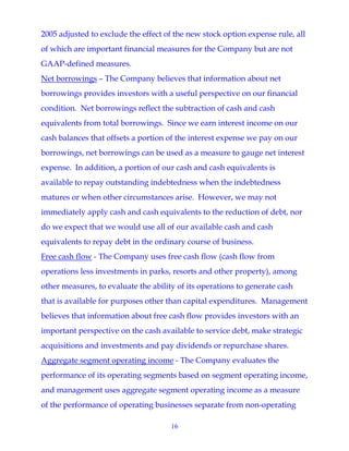 16
2005 adjusted to exclude the effect of the new stock option expense rule, all
of which are important financial measures for the Company but are not
GAAP-defined measures.
Net borrowings – The Company believes that information about net
borrowings provides investors with a useful perspective on our financial
condition. Net borrowings reflect the subtraction of cash and cash
equivalents from total borrowings. Since we earn interest income on our
cash balances that offsets a portion of the interest expense we pay on our
borrowings, net borrowings can be used as a measure to gauge net interest
expense. In addition, a portion of our cash and cash equivalents is
available to repay outstanding indebtedness when the indebtedness
matures or when other circumstances arise. However, we may not
immediately apply cash and cash equivalents to the reduction of debt, nor
do we expect that we would use all of our available cash and cash
equivalents to repay debt in the ordinary course of business.
Free cash flow - The Company uses free cash flow (cash flow from
operations less investments in parks, resorts and other property), among
other measures, to evaluate the ability of its operations to generate cash
that is available for purposes other than capital expenditures. Management
believes that information about free cash flow provides investors with an
important perspective on the cash available to service debt, make strategic
acquisitions and investments and pay dividends or repurchase shares.
Aggregate segment operating income - The Company evaluates the
performance of its operating segments based on segment operating income,
and management uses aggregate segment operating income as a measure
of the performance of operating businesses separate from non-operating
 