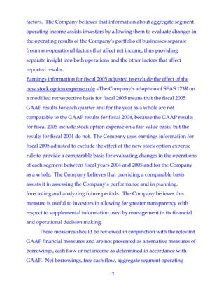 17
factors. The Company believes that information about aggregate segment
operating income assists investors by allowing them to evaluate changes in
the operating results of the Company's portfolio of businesses separate
from non-operational factors that affect net income, thus providing
separate insight into both operations and the other factors that affect
reported results.
Earnings information for fiscal 2005 adjusted to exclude the effect of the
new stock option expense rule –The Company’s adoption of SFAS 123R on
a modified retrospective basis for fiscal 2005 means that the fiscal 2005
GAAP results for each quarter and for the year as a whole are not
comparable to the GAAP results for fiscal 2004, because the GAAP results
for fiscal 2005 include stock option expense on a fair value basis, but the
results for fiscal 2004 do not. The Company uses earnings information for
fiscal 2005 adjusted to exclude the effect of the new stock option expense
rule to provide a comparable basis for evaluating changes in the operations
of each segment between fiscal years 2004 and 2005 and for the Company
as a whole. The Company believes that providing a comparable basis
assists it in assessing the Company’s performance and in planning,
forecasting and analyzing future periods. The Company believes this
measure is useful to investors in allowing for greater transparency with
respect to supplemental information used by management in its financial
and operational decision making.
These measures should be reviewed in conjunction with the relevant
GAAP financial measures and are not presented as alternative measures of
borrowings, cash flow or net income as determined in accordance with
GAAP. Net borrowings, free cash flow, aggregate segment operating
 