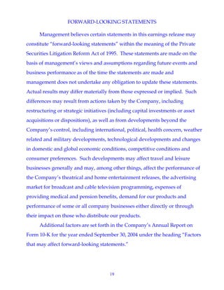 19
FORWARD-LOOKING STATEMENTS
Management believes certain statements in this earnings release may
constitute “forward-looking statements” within the meaning of the Private
Securities Litigation Reform Act of 1995. These statements are made on the
basis of management’s views and assumptions regarding future events and
business performance as of the time the statements are made and
management does not undertake any obligation to update these statements.
Actual results may differ materially from those expressed or implied. Such
differences may result from actions taken by the Company, including
restructuring or strategic initiatives (including capital investments or asset
acquisitions or dispositions), as well as from developments beyond the
Company’s control, including international, political, health concern, weather
related and military developments, technological developments and changes
in domestic and global economic conditions, competitive conditions and
consumer preferences. Such developments may affect travel and leisure
businesses generally and may, among other things, affect the performance of
the Company’s theatrical and home entertainment releases, the advertising
market for broadcast and cable television programming, expenses of
providing medical and pension benefits, demand for our products and
performance of some or all company businesses either directly or through
their impact on those who distribute our products.
Additional factors are set forth in the Company’s Annual Report on
Form 10-K for the year ended September 30, 2004 under the heading “Factors
that may affect forward-looking statements.”
 
