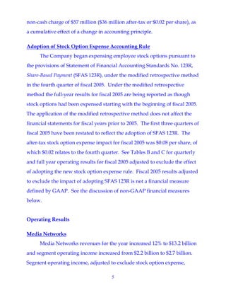 5
non-cash charge of $57 million ($36 million after-tax or $0.02 per share), as
a cumulative effect of a change in accounting principle.
Adoption of Stock Option Expense Accounting Rule
The Company began expensing employee stock options pursuant to
the provisions of Statement of Financial Accounting Standards No. 123R,
Share-Based Payment (SFAS 123R), under the modified retrospective method
in the fourth quarter of fiscal 2005. Under the modified retrospective
method the full-year results for fiscal 2005 are being reported as though
stock options had been expensed starting with the beginning of fiscal 2005.
The application of the modified retrospective method does not affect the
financial statements for fiscal years prior to 2005. The first three quarters of
fiscal 2005 have been restated to reflect the adoption of SFAS 123R. The
after-tax stock option expense impact for fiscal 2005 was $0.08 per share, of
which $0.02 relates to the fourth quarter. See Tables B and C for quarterly
and full year operating results for fiscal 2005 adjusted to exclude the effect
of adopting the new stock option expense rule. Fiscal 2005 results adjusted
to exclude the impact of adopting SFAS 123R is not a financial measure
defined by GAAP. See the discussion of non-GAAP financial measures
below.
Operating Results
Media Networks
Media Networks revenues for the year increased 12% to $13.2 billion
and segment operating income increased from $2.2 billion to $2.7 billion.
Segment operating income, adjusted to exclude stock option expense,
 