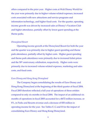 9
offers compared to the prior year. Higher costs at Walt Disney World for
the year were primarily due to higher volume-related expenses, increased
costs associated with new attractions and service programs and
information technology, and higher fixed costs. For the quarter, operating
income growth was driven by increased sales at Disney’s Vacation Club
and higher attendance, partially offset by lower guest spending at the
theme parks.
Disneyland Resort
Operating income growth at the Disneyland Resort for both the year
and the quarter was primarily due to higher guest spending and theme
park attendance, partially offset by higher costs. Higher guest spending
and theme park attendance were primarily due to increased ticket prices
and the 50th anniversary celebration, respectively. Higher costs were
primarily due to increased volume-related expenses, marketing and sales
costs, and fixed costs.
Euro Disney and Hong Kong Disneyland
The Company began consolidating the results of Euro Disney and
Hong Kong Disneyland at the beginning of the third quarter of fiscal 2004.
Fiscal 2005 therefore reflected a full year of operations of these entities
compared to only six months in fiscal 2004. The impact of an additional six
months of operations in fiscal 2005 accounted for a $672 million increase, or
8%, in Parks and Resorts revenue and a decrease of $50 million in
operating income for the year. See Tables F, G and H for the impact of
consolidating Euro Disney and Hong Kong Disneyland.
 