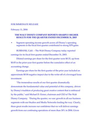 FOR IMMEDIATE RELEASE

February 11, 2004

    THE WALT DISNEY COMPANY REPORTS SHARPLY HIGHER
     RESULTS FOR THE QUARTER ENDED DECEMBER 31, 2003

•     Segment operating income growth across all Disney’s operating
      segments in the fiscal first quarter contributed to strong EPS gains

      BURBANK, Calif. – The Walt Disney Company today reported
earnings for its fiscal first quarter ended December 31, 2003.
      Diluted earnings per share for the first quarter were $0.33, up from
$0.05 in the prior-year first quarter before the cumulative effect of an
accounting change.
      Earnings per share for the first quarter of the prior year included an
approximate $0.04 negative impact due to the write-off of a leveraged lease
investment.
      quot;The tremendous results of our first quarter dramatically
demonstrate the fundamental value and potential of this company, driven
by Disney's tradition of producing great creative content that is embraced
by the public,quot; said Michael D. Eisner, chairman and CEO of The Walt
Disney Company. quot;During the quarter, we saw growth in all our business
segments with our Studios and Media Networks leading the way. Clearly,
these great results increase our confidence that we will deliver earnings
growth from our continuing operations of more than 30% in 2004. Given
 