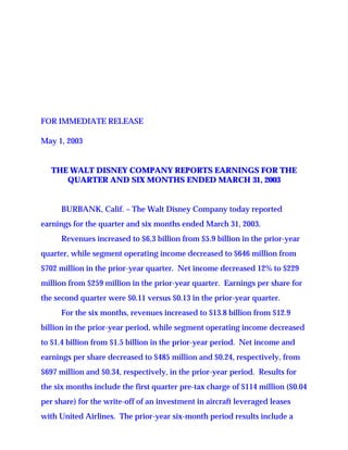 FOR IMMEDIATE RELEASE

May 1, 2003


   THE WALT DISNEY COMPANY REPORTS EARNINGS FOR THE
      QUARTER AND SIX MONTHS ENDED MARCH 31, 2003


      BURBANK, Calif. – The Walt Disney Company today reported
earnings for the quarter and six months ended March 31, 2003.
      Revenues increased to $6.3 billion from $5.9 billion in the prior-year
quarter, while segment operating income decreased to $646 million from
$702 million in the prior-year quarter. Net income decreased 12% to $229
million from $259 million in the prior-year quarter. Earnings per share for
the second quarter were $0.11 versus $0.13 in the prior-year quarter.
      For the six months, revenues increased to $13.8 billion from $12.9
billion in the prior-year period, while segment operating income decreased
to $1.4 billion from $1.5 billion in the prior-year period. Net income and
earnings per share decreased to $485 million and $0.24, respectively, from
$697 million and $0.34, respectively, in the prior-year period. Results for
the six months include the first quarter pre-tax charge of $114 million ($0.04
per share) for the write-off of an investment in aircraft leveraged leases
with United Airlines. The prior-year six-month period results include a
 