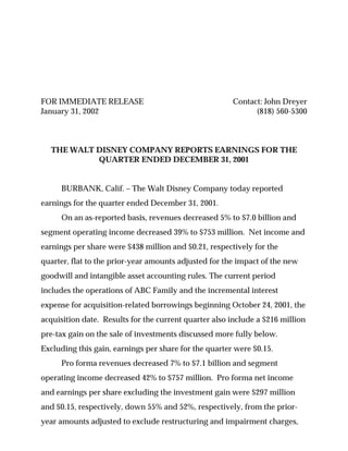 FOR IMMEDIATE RELEASE                                  Contact: John Dreyer
January 31, 2002                                             (818) 560-5300



  THE WALT DISNEY COMPANY REPORTS EARNINGS FOR THE
           QUARTER ENDED DECEMBER 31, 2001


     BURBANK, Calif. – The Walt Disney Company today reported
earnings for the quarter ended December 31, 2001.
     On an as-reported basis, revenues decreased 5% to $7.0 billion and
segment operating income decreased 39% to $753 million. Net income and
earnings per share were $438 million and $0.21, respectively for the
quarter, flat to the prior-year amounts adjusted for the impact of the new
goodwill and intangible asset accounting rules. The current period
includes the operations of ABC Family and the incremental interest
expense for acquisition-related borrowings beginning October 24, 2001, the
acquisition date. Results for the current quarter also include a $216 million
pre-tax gain on the sale of investments discussed more fully below.
Excluding this gain, earnings per share for the quarter were $0.15.
     Pro forma revenues decreased 7% to $7.1 billion and segment
operating income decreased 42% to $757 million. Pro forma net income
and earnings per share excluding the investment gain were $297 million
and $0.15, respectively, down 55% and 52%, respectively, from the prior-
year amounts adjusted to exclude restructuring and impairment charges,
 