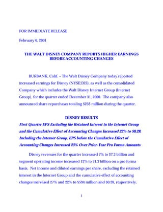FOR IMMEDIATE RELEASE

February 6, 2001


   THE WALT DISNEY COMPANY REPORTS HIGHER EARNINGS
              BEFORE ACCOUNTING CHANGES



     BURBANK, Calif. – The Walt Disney Company today reported
increased earnings for Disney (NYSE:DIS), as well as the consolidated
Company which includes the Walt Disney Internet Group (Internet
Group), for the quarter ended December 31, 2000. The company also
announced share repurchases totaling $235 million during the quarter.


                            DISNEY RESULTS
First Quarter EPS Excluding the Retained Interest in the Internet Group
and the Cumulative Effect of Accounting Changes Increased 22% to $0.28.
Including the Internet Group, EPS before the Cumulative Effect of
Accounting Changes Increased 23% Over Prior-Year Pro Forma Amounts

     Disney revenues for the quarter increased 7% to $7.3 billion and
segment operating income increased 12% to $1.3 billion on a pro forma
basis. Net income and diluted earnings per share, excluding the retained
interest in the Internet Group and the cumulative effect of accounting
changes increased 27% and 22% to $594 million and $0.28, respectively.


                                     1
 