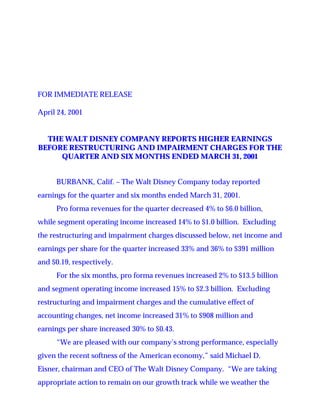 FOR IMMEDIATE RELEASE

April 24, 2001


  THE WALT DISNEY COMPANY REPORTS HIGHER EARNINGS
BEFORE RESTRUCTURING AND IMPAIRMENT CHARGES FOR THE
     QUARTER AND SIX MONTHS ENDED MARCH 31, 2001


     BURBANK, Calif. – The Walt Disney Company today reported
earnings for the quarter and six months ended March 31, 2001.
     Pro forma revenues for the quarter decreased 4% to $6.0 billion,
while segment operating income increased 14% to $1.0 billion. Excluding
the restructuring and impairment charges discussed below, net income and
earnings per share for the quarter increased 33% and 36% to $391 million
and $0.19, respectively.
     For the six months, pro forma revenues increased 2% to $13.5 billion
and segment operating income increased 15% to $2.3 billion. Excluding
restructuring and impairment charges and the cumulative effect of
accounting changes, net income increased 31% to $908 million and
earnings per share increased 30% to $0.43.
     “We are pleased with our company’s strong performance, especially
given the recent softness of the American economy,” said Michael D.
Eisner, chairman and CEO of The Walt Disney Company. “We are taking
appropriate action to remain on our growth track while we weather the
 