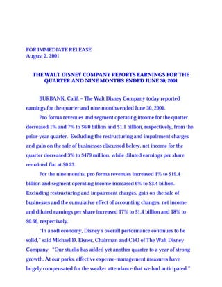 FOR IMMEDIATE RELEASE
August 2, 2001


   THE WALT DISNEY COMPANY REPORTS EARNINGS FOR THE
       QUARTER AND NINE MONTHS ENDED JUNE 30, 2001


      BURBANK, Calif. – The Walt Disney Company today reported
earnings for the quarter and nine months ended June 30, 2001.
      Pro forma revenues and segment operating income for the quarter
decreased 1% and 7% to $6.0 billion and $1.1 billion, respectively, from the
prior-year quarter. Excluding the restructuring and impairment charges
and gain on the sale of businesses discussed below, net income for the
quarter decreased 3% to $479 million, while diluted earnings per share
remained flat at $0.23.
      For the nine months, pro forma revenues increased 1% to $19.4
billion and segment operating income increased 6% to $3.4 billion.
Excluding restructuring and impairment charges, gain on the sale of
businesses and the cumulative effect of accounting changes, net income
and diluted earnings per share increased 17% to $1.4 billion and 18% to
$0.66, respectively.
      “In a soft economy, Disney’s overall performance continues to be
solid,” said Michael D. Eisner, Chairman and CEO of The Walt Disney
Company. “Our studio has added yet another quarter to a year of strong
growth. At our parks, effective expense-management measures have
largely compensated for the weaker attendance that we had anticipated.”
 