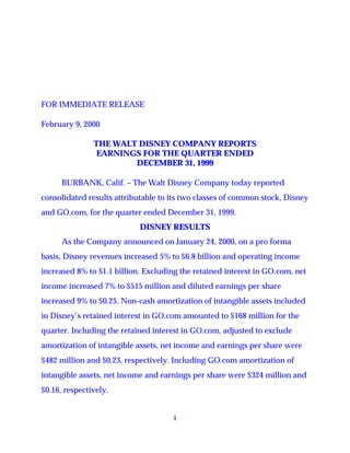 FOR IMMEDIATE RELEASE

February 9, 2000

               THE WALT DISNEY COMPANY REPORTS
                EARNINGS FOR THE QUARTER ENDED
                       DECEMBER 31, 1999

      BURBANK, Calif. – The Walt Disney Company today reported
consolidated results attributable to its two classes of common stock, Disney
and GO.com, for the quarter ended December 31, 1999.
                            DISNEY RESULTS
      As the Company announced on January 24, 2000, on a pro forma
basis, Disney revenues increased 5% to $6.8 billion and operating income
increased 8% to $1.1 billion. Excluding the retained interest in GO.com, net
income increased 7% to $515 million and diluted earnings per share
increased 9% to $0.25. Non-cash amortization of intangible assets included
in Disney’s retained interest in GO.com amounted to $168 million for the
quarter. Including the retained interest in GO.com, adjusted to exclude
amortization of intangible assets, net income and earnings per share were
$482 million and $0.23, respectively. Including GO.com amortization of
intangible assets, net income and earnings per share were $324 million and
$0.16, respectively.


                                     1
 