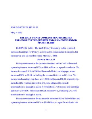 FOR IMMEDIATE RELEASE

May 3, 2000

       THE WALT DISNEY COMPANY REPORTS HIGHER
    EARNINGS FOR THE QUARTER AND SIX MONTHS ENDED
                     MARCH 31, 2000

     BURBANK, Calif. – The Walt Disney Company today reported
increased earnings for Disney, as well as the consolidated Company, for
the quarter and six months ended March 31, 2000.
                            DISNEY RESULTS
     Disney revenues for the quarter increased 14% to $6.2 billion and
operating income increased 13% to $844 million on a pro forma basis. Net
income increased 31% to $369 million and diluted earnings per share
increased 38% to $0.18, excluding the retained interest in GO.com. Net
income and earnings per share were $316 million and $0.15, respectively,
including the retained interest in GO.com, adjusted to exclude
amortization of intangible assets ($168 million). Net income and earnings
per share were $161 million and $0.08, respectively, including GO.com
amortization of intangible assets.
     Disney revenues for the six months increased 9% to $13.0 billion and
operating income increased 10% to $2.0 billion on a pro forma basis. Net


                                     1
 