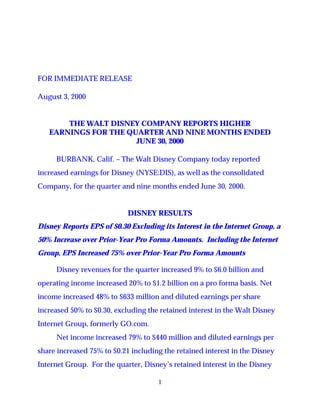 FOR IMMEDIATE RELEASE

August 3, 2000


       THE WALT DISNEY COMPANY REPORTS HIGHER
   EARNINGS FOR THE QUARTER AND NINE MONTHS ENDED
                      JUNE 30, 2000

     BURBANK, Calif. – The Walt Disney Company today reported
increased earnings for Disney (NYSE:DIS), as well as the consolidated
Company, for the quarter and nine months ended June 30, 2000.


                            DISNEY RESULTS
Disney Reports EPS of $0.30 Excluding its Interest in the Internet Group, a
50% Increase over Prior-Year Pro Forma Amounts. Including the Internet
Group, EPS Increased 75% over Prior-Year Pro Forma Amounts

     Disney revenues for the quarter increased 9% to $6.0 billion and
operating income increased 20% to $1.2 billion on a pro forma basis. Net
income increased 48% to $633 million and diluted earnings per share
increased 50% to $0.30, excluding the retained interest in the Walt Disney
Internet Group, formerly GO.com.
     Net income increased 79% to $440 million and diluted earnings per
share increased 75% to $0.21 including the retained interest in the Disney
Internet Group. For the quarter, Disney’s retained interest in the Disney

                                     1
 