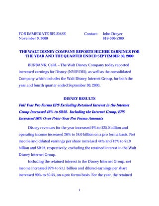 FOR IMMEDIATE RELEASE                     Contact:    John Dreyer
November 9, 2000                                      818-560-5300


THE WALT DISNEY COMPANY REPORTS HIGHER EARNINGS FOR
  THE YEAR AND THE QUARTER ENDED SEPTEMBER 30, 2000

      BURBANK, Calif. – The Walt Disney Company today reported
increased earnings for Disney (NYSE:DIS), as well as the consolidated
Company which includes the Walt Disney Internet Group, for both the
year and fourth quarter ended September 30, 2000.


                             DISNEY RESULTS
Full Year Pro Forma EPS Excluding Retained Interest in the Internet
Group Increased 42% to $0.92. Including the Internet Group, EPS
Increased 90% Over Prior-Year Pro Forma Amounts

      Disney revenues for the year increased 9% to $25.0 billion and
operating income increased 26% to $4.0 billion on a pro forma basis. Net
income and diluted earnings per share increased 44% and 42% to $1.9
billion and $0.92, respectively, excluding the retained interest in the Walt
Disney Internet Group.
      Including the retained interest in the Disney Internet Group, net
income increased 89% to $1.1 billion and diluted earnings per share
increased 90% to $0.55, on a pro forma basis. For the year, the retained



                                      1
 