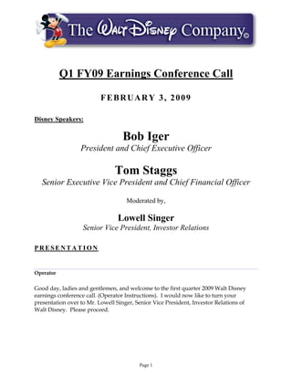 Q1 FY09 Earnings Conference Call

                          FEBRUARY 3, 2009

Disney Speakers:

                                   Bob Iger
                  President and Chief Executive Officer

                               Tom Staggs
  Senior Executive Vice President and Chief Financial Officer

                                    Moderated by,

                                 Lowell Singer
                   Senior Vice President, Investor Relations

PRESENTATION


Operator

Good day, ladies and gentlemen, and welcome to the first quarter 2009 Walt Disney
earnings conference call. (Operator Instructions). I would now like to turn your
presentation over to Mr. Lowell Singer, Senior Vice President, Investor Relations of
Walt Disney. Please proceed.




                                         Page 1
 