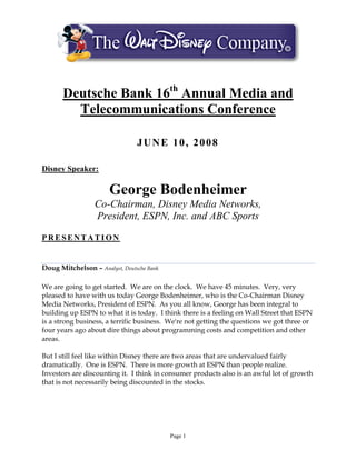 Deutsche Bank 16th Annual Media and
         Telecommunications Conference

                                JUNE 10, 2008

Disney Speaker:

                       George Bodenheimer
                  Co-Chairman, Disney Media Networks,
                  President, ESPN, Inc. and ABC Sports

PRESENTATION


Doug Mitchelson – Analyst, Deutsche Bank

We are going to get started. We are on the clock. We have 45 minutes. Very, very
pleased to have with us today George Bodenheimer, who is the Co-Chairman Disney
Media Networks, President of ESPN. As you all know, George has been integral to
building up ESPN to what it is today. I think there is a feeling on Wall Street that ESPN
is a strong business, a terrific business. We're not getting the questions we got three or
four years ago about dire things about programming costs and competition and other
areas.

But I still feel like within Disney there are two areas that are undervalued fairly
dramatically. One is ESPN. There is more growth at ESPN than people realize.
Investors are discounting it. I think in consumer products also is an awful lot of growth
that is not necessarily being discounted in the stocks.




                                           Page 1
 