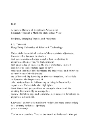 1040
A Critical Review of Expatriate Adjustment
Research Through a Multiple Stakeholder View:
Progress, Emerging Trends, and Prospects
Riki Takeuchi
Hong Kong University of Science & Technology
This article is a critical review of the expatriate adjustment
literature that focuses on studies
that have considered other stakeholders in addition to
expatriates themselves. To highlight cur-
rent knowledge in this area, the most important, implicit
assumptions that scholars seem to have
made and that may have restricted the theoretical and empirical
advancement of the literature
are delineated. By focusing on these assumptions, this article
underscores the importance of
other stakeholders in influencing or being influenced by
expatriates. This article also highlights
three theoretical perspectives as exemplars to extend the
existing literature. By so doing, this
review identifies gaps and stimulates new research directions on
expatriate adjustment.
Keywords: expatriate adjustment review; multiple stakeholder;
host country nationals; spouses;
parent company
You’re an expatriate. You’ve lost touch with the soil. You get
 