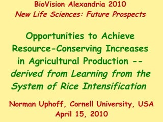 BioVision Alexandria 2010 New Life Sciences: Future Prospects Opportunities to Achieve Resource-Conserving Increases in Agricultural Production --  derived from Learning from the System of Rice Intensification  Norman Uphoff, Cornell University, USA April 15, 2010 