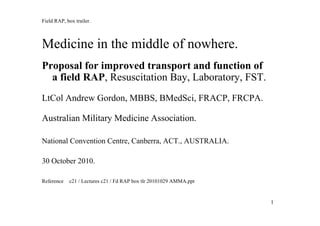 11
Field RAP, box trailer.
Medicine in the middle of nowhere.
Proposal for improved transport and function of
a field RAP, Resuscitation Bay, Laboratory, FST.
LtCol Andrew Gordon, MBBS, BMedSci, FRACP, FRCPA.
Australian Military Medicine Association.
National Convention Centre, Canberra, ACT., AUSTRALIA.
30 October 2010.
Reference c21 / Lectures c21 / Fd RAP box tlr 20101029 AMMA.ppt
 