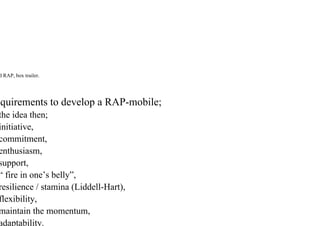 d RAP, box trailer.
quirements to develop a RAP-mobile;
the idea then;
initiative,
commitment,
enthusiasm,
support,
“ fire in one’s belly”,
resilience / stamina (Liddell-Hart),
flexibility,
maintain the momentum,
adaptability.
 