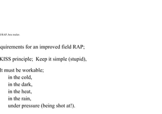 d RAP, box trailer.
quirements for an improved field RAP;
KISS principle; Keep it simple (stupid),
It must be workable;
in the cold,
in the dark,
in the heat,
in the rain,
under pressure (being shot at!).
 