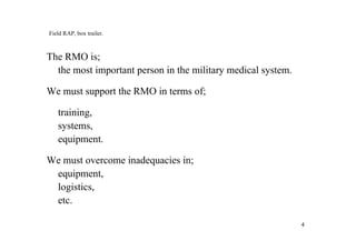 44
Field RAP, box trailer.
The RMO is;
the most important person in the military medical system.
We must support the RMO in terms of;
training,
systems,
equipment.
We must overcome inadequacies in;
equipment,
logistics,
etc.
 