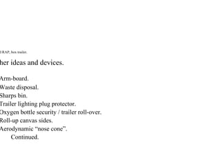 d RAP, box trailer.
her ideas and devices.
Arm-board.
Waste disposal.
Sharps bin.
Trailer lighting plug protector.
Oxygen bottle security / trailer roll-over.
Roll-up canvas sides.
Aerodynamic “nose cone”.
Continued.
 