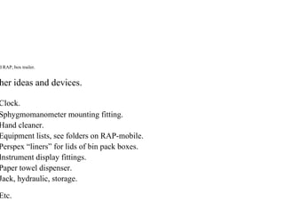 d RAP, box trailer.
her ideas and devices.
Clock.
Sphygmomanometer mounting fitting.
Hand cleaner.
Equipment lists, see folders on RAP-mobile.
Perspex “liners” for lids of bin pack boxes.
Instrument display fittings.
Paper towel dispenser.
Jack, hydraulic, storage.
Etc.
 