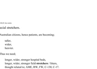 d RAP, box trailer.
ecial stretchers.
Australian citizens, hence patients, are becoming;
taller,
wider,
heavier.
Thus we need;
longer, wider, stronger hospital beds,
longer, wider, stronger field stretchers / litters,
thought related to; AME, RW, FW, C-130, C-17.
 