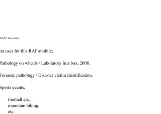 d RAP, box trailer.
tra uses for this RAP-mobile;
Pathology on wheels / Laboratory in a box, 2008.
Forensic pathology / Disaster victim identification.
Sports events;
football etc,
mountain biking.
etc.
 