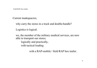 55
Field RAP, box trailer.
Current inadequacies;
why carry the stores in a truck and double-handle?
Logistics is logical.
we, the member of the military medical services, are now
able to transport our stores;
logically and practically,
with tactical loading
with a RAP-mobile / field RAP box trailer.
 