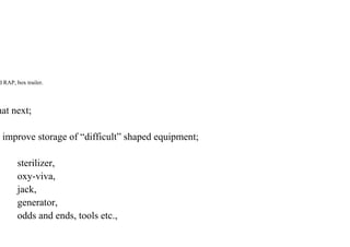 d RAP, box trailer.
hat next;
improve storage of “difficult” shaped equipment;
sterilizer,
oxy-viva,
jack,
generator,
odds and ends, tools etc.,
 