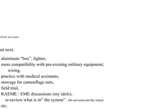 d RAP, box trailer.
hat next;
aluminum “box”, lighter,
more compatibility with pre-existing military equipment;
wiring,
practice with medical assistants,
stowage for camouflage nets,
field trial,
RAEME / EME discussions (my idols),
re-review what is in” the system”. Do not reinvent the wheel.
etc.
 