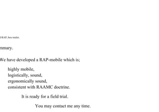 d RAP, box trailer.
mmary.
We have developed a RAP-mobile which is;
highly mobile,
logistically, sound,
ergonomically sound,
consistent with RAAMC doctrine.
It is ready for a field trial.
You may contact me any time.
 