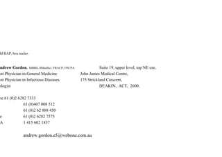 ld RAP, box trailer.
ndrew Gordon, MBBS, BMedSci, FRACP, FRCPA Suite 19, upper level, top NE cnr,
ant Physician in General Medicine John James Medical Centre,
ant Physician in Infectious Diseases 175 Strickland Crescent,
ologist DEAKIN, ACT, 2600.
ne 61 (0)2 6282 7333
61 (0)407 008 512
61 (0)2 62 888 450
e 61 (0)2 6282 7575
A 1 415 602 1837
andrew.gordon.e5@webone.com.au
 