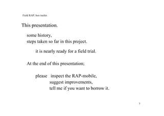 77
Field RAP, box trailer.
This presentation.
some history,
steps taken so far in this project.
it is nearly ready for a field trial.
At the end of this presentation;
please inspect the RAP-mobile,
suggest improvements,
tell me if you want to borrow it.
 