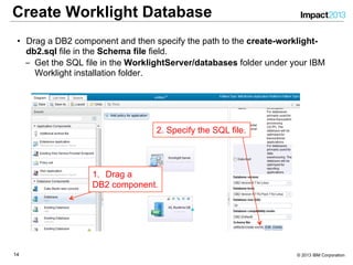 1414 © 2013 IBM Corporation
Create Worklight Database
•  Drag a DB2 component and then specify the path to the create-worklight-
db2.sql file in the Schema file field.
‒  Get the SQL file in the WorklightServer/databases folder under your IBM
Worklight installation folder.
1.  Drag a
DB2 component.
2. Specify the SQL file.
 