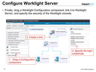 1717 © 2013 IBM Corporation
Configure Worklight Server
•  Finally, drag a Worklight Configuration component, link it to Worklight
Server, and specify the security of the Worklight console.
1.  Drag a Configuration
component.
2. Create a link.
3. Specify the login
credentials.
 