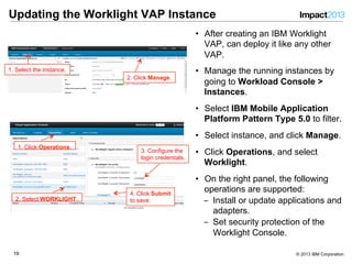 1919 © 2013 IBM Corporation
Updating the Worklight VAP Instance
1. Select the instance.
2. Click Manage.
•  After creating an IBM Worklight
VAP, can deploy it like any other
VAP.
•  Manage the running instances by
going to Workload Console >
Instances.
•  Select IBM Mobile Application
Platform Pattern Type 5.0 to filter.
•  Select instance, and click Manage.
•  Click Operations, and select
Worklight.
•  On the right panel, the following
operations are supported:
‒  Install or update applications and
adapters.
‒  Set security protection of the
Worklight Console.
1. Click Operations.
2. Select WORKLIGHT.
3. Configure the
login credentials.
4. Click Submit
to save.
 