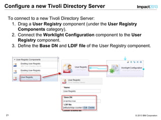 2121 © 2013 IBM Corporation
Configure a new Tivoli Directory Server
To connect to a new Tivoli Directory Server:
1.  Drag a User Registry component (under the User Registry
Components category).
2.  Connect the Worklight Configuration component to the User
Registry component.
3.  Define the Base DN and LDIF file of the User Registry component.
 