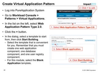 2424 © 2013 IBM Corporation
Create Virtual Application Pattern
•  Log into PureApplication System
•  Go to Workload Console >
Patterns > Virtual Applications.
•  In the list on the left, select Web
Application Pattern Type 2.0.
•  Click the + button.
•  In the dialog, select a template to start
from, then click Start Building.
‒  Select the template that is convenient
for you. Remember that you must
create one web application
component, one database
component, and one user registry
component.
‒  For this module, select the Blank
Application template.
1. Select Web Application Pattern Type 2.0.
2. Click + to add.
3. Select Blank application.
4. Click Start Building.
 