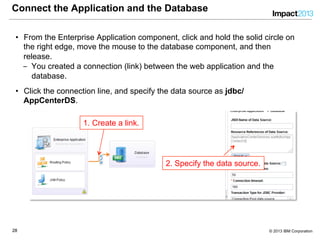 2828 © 2013 IBM Corporation
Connect the Application and the Database
•  From the Enterprise Application component, click and hold the solid circle on
the right edge, move the mouse to the database component, and then
release.
‒  You created a connection (link) between the web application and the
database.
•  Click the connection line, and specify the data source as jdbc/
AppCenterDS.
1. Create a link.
2. Specify the data source.
 