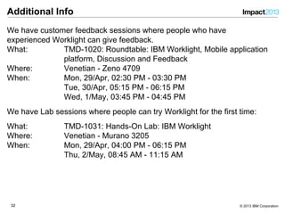 3232 © 2013 IBM Corporation
Additional Info
We have customer feedback sessions where people who have
experienced Worklight can give feedback.
What: TMD-1020: Roundtable: IBM Worklight, Mobile application
platform, Discussion and Feedback
Where: Venetian - Zeno 4709
When: Mon, 29/Apr, 02:30 PM - 03:30 PM
Tue, 30/Apr, 05:15 PM - 06:15 PM
Wed, 1/May, 03:45 PM - 04:45 PM
We have Lab sessions where people can try Worklight for the first time:
What: TMD-1031: Hands-On Lab: IBM Worklight
Where: Venetian - Murano 3205
When: Mon, 29/Apr, 04:00 PM - 06:15 PM
Thu, 2/May, 08:45 AM - 11:15 AM
 