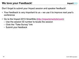3333 © 2013 IBM Corporation
We love your Feedback!
Don’t forget to submit your Impact session and speaker feedback!
•  Your feedback is very important to us – we use it to improve next year’s
conference
•  Go to the Impact 2013 SmartSite (http://impactsmartsite/com):
‒  Use the session ID number to locate the session
‒  Click the “Take Survey” link
‒  Submit your feedback
 